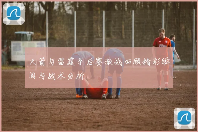 火箭与雷霆季后赛激战回顾精彩瞬间与战术分析