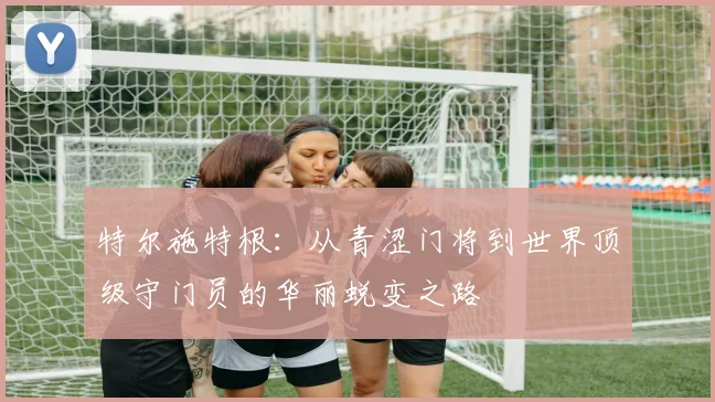 特尔施特根：从青涩门将到世界顶级守门员的华丽蜕变之路