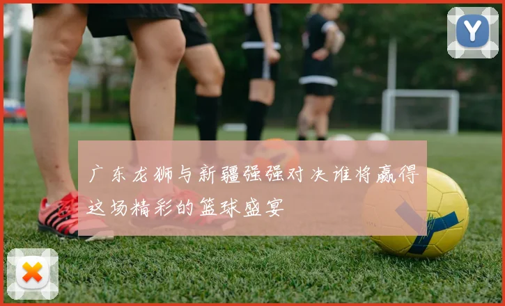 广东龙狮与新疆强强对决谁将赢得这场精彩的篮球盛宴