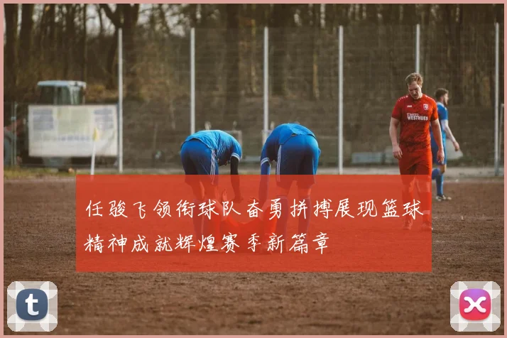 任骏飞领衔球队奋勇拼搏展现篮球精神成就辉煌赛季新篇章