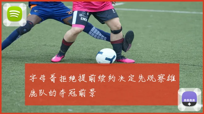 字母哥拒绝提前续约决定先观察雄鹿队的夺冠前景