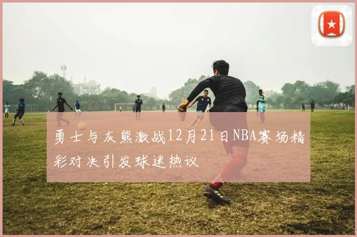 勇士与灰熊激战12月21日NBA赛场精彩对决引发球迷热议