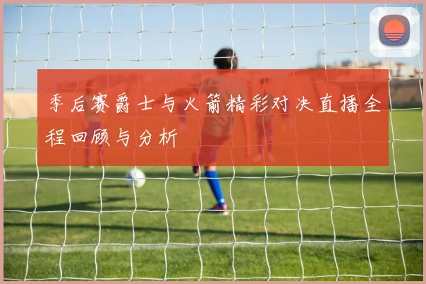 季后赛爵士与火箭精彩对决直播全程回顾与分析