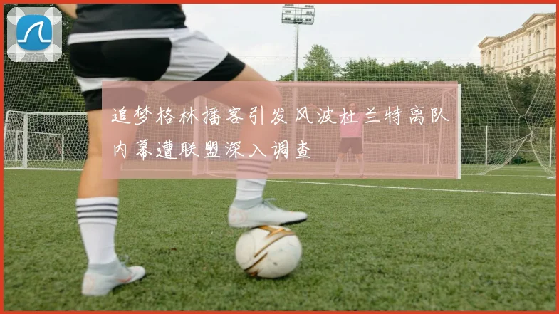 追梦格林播客引发风波杜兰特离队内幕遭联盟深入调查