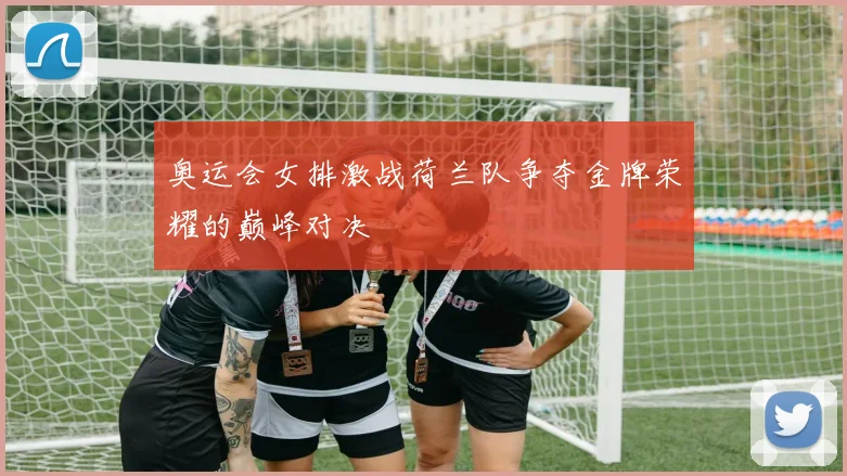 奥运会女排激战荷兰队争夺金牌荣耀的巅峰对决