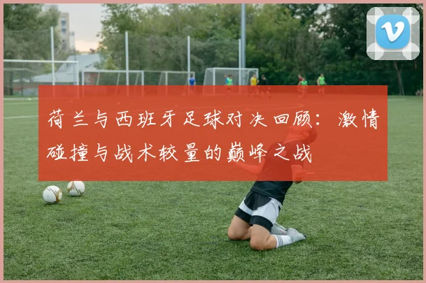 荷兰与西班牙足球对决回顾：激情碰撞与战术较量的巅峰之战