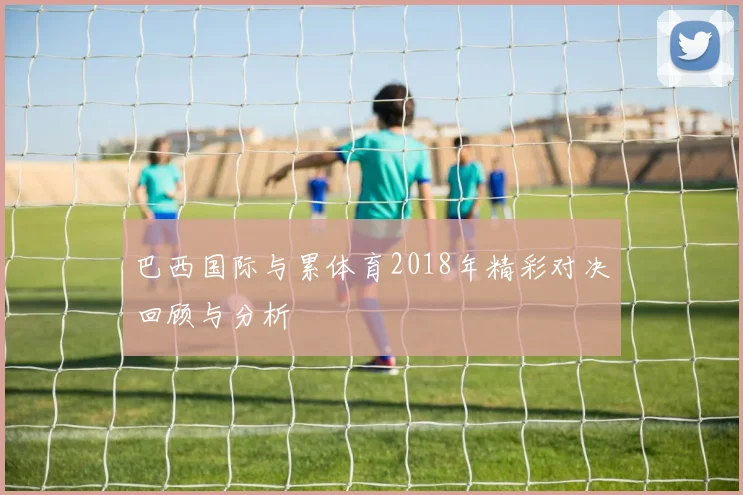 巴西国际与累体育2018年精彩对决回顾与分析