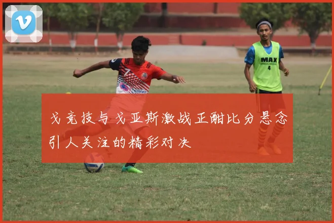 戈竞技与戈亚斯激战正酣比分悬念引人关注的精彩对决