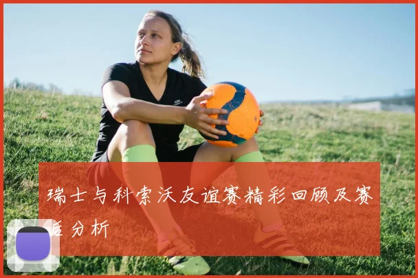 瑞士与科索沃友谊赛精彩回顾及赛后分析