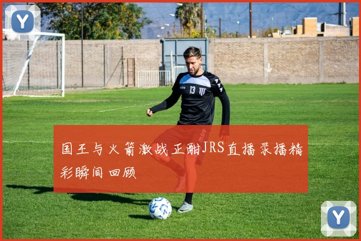 国王与火箭激战正酣JRS直播录播精彩瞬间回顾