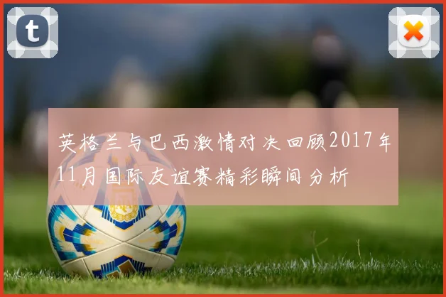 英格兰与巴西激情对决回顾2017年11月国际友谊赛精彩瞬间分析