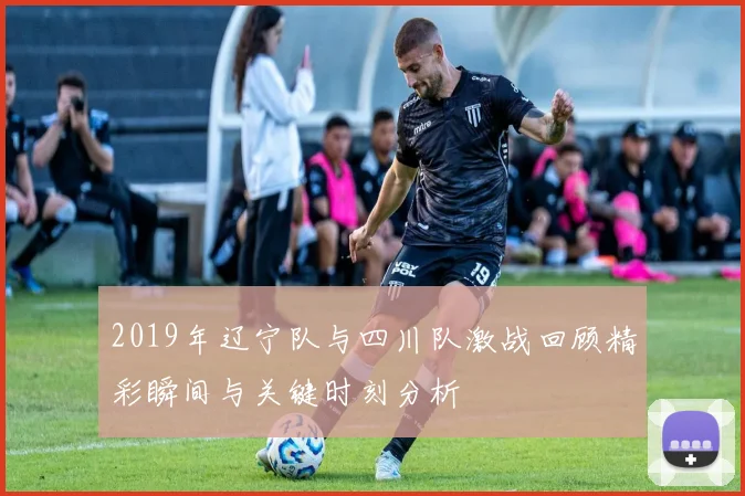 2019年辽宁队与四川队激战回顾精彩瞬间与关键时刻分析