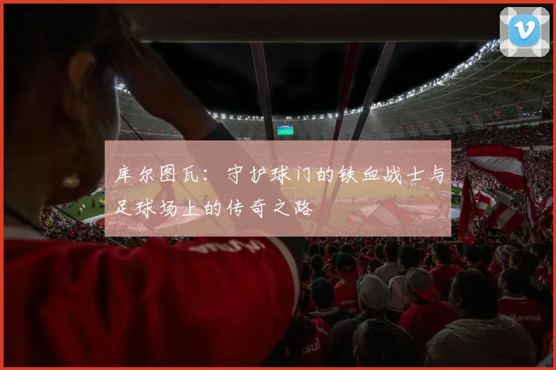 库尔图瓦：守护球门的铁血战士与足球场上的传奇之路