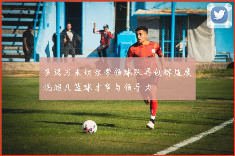 多诺万米切尔带领球队再创辉煌展现超凡篮球才华与领导力