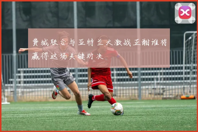 费城联合与亚特兰大激战正酣谁将赢得这场关键对决