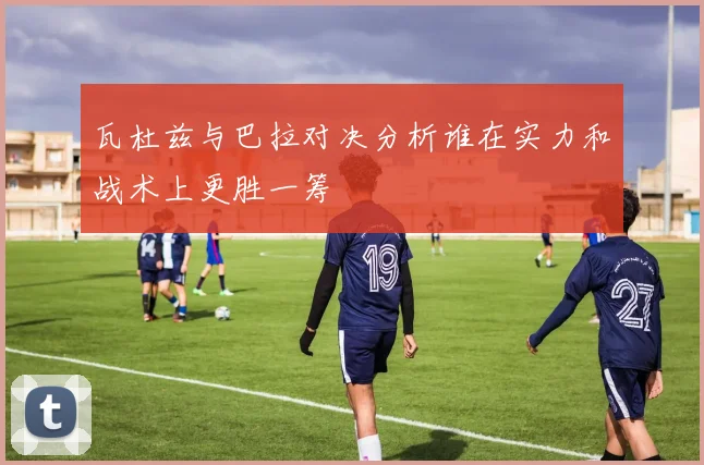 瓦杜兹与巴拉对决分析谁在实力和战术上更胜一筹