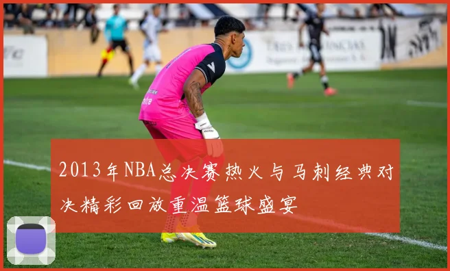 2013年NBA总决赛热火与马刺经典对决精彩回放重温篮球盛宴