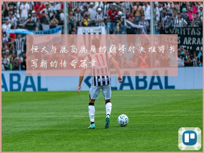 恒大与鹿岛鹿角的巅峰对决谁将书写新的传奇篇章