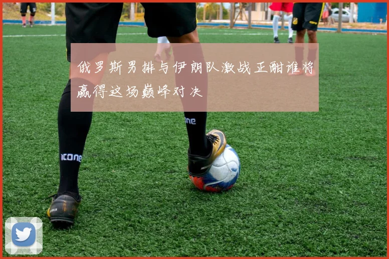 俄罗斯男排与伊朗队激战正酣谁将赢得这场巅峰对决