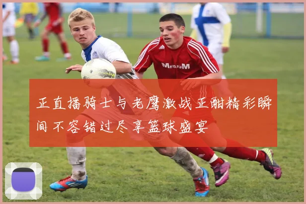 正直播骑士与老鹰激战正酣精彩瞬间不容错过尽享篮球盛宴