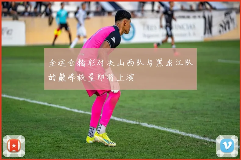 全运会精彩对决山西队与黑龙江队的巅峰较量即将上演