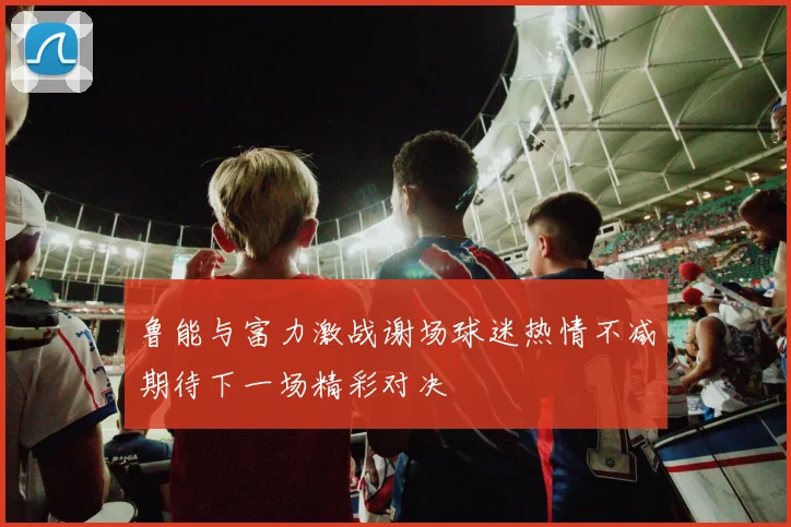 鲁能与富力激战谢场球迷热情不减期待下一场精彩对决