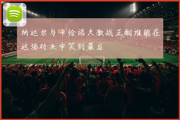 纳达尔与卡恰诺夫激战正酣谁能在这场对决中笑到最后