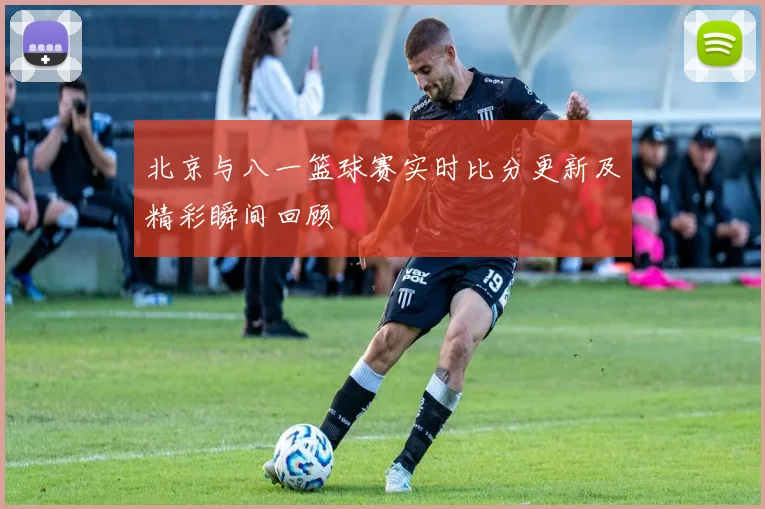 北京与八一篮球赛实时比分更新及精彩瞬间回顾