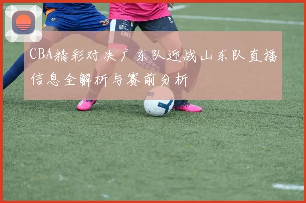 CBA精彩对决广东队迎战山东队直播信息全解析与赛前分析