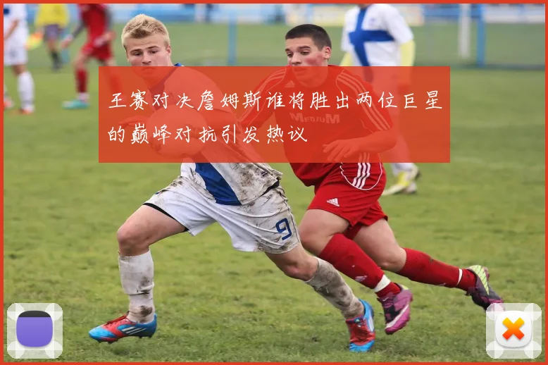 王赛对决詹姆斯谁将胜出两位巨星的巅峰对抗引发热议