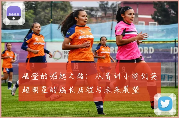福登的崛起之路：从青训小将到英超明星的成长历程与未来展望
