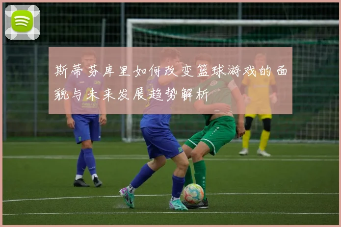 斯蒂芬库里如何改变篮球游戏的面貌与未来发展趋势解析