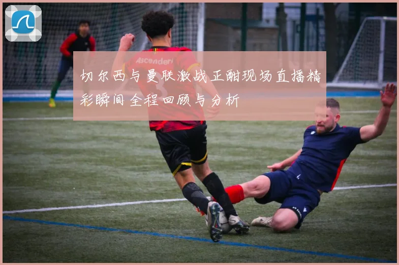 切尔西与曼联激战正酣现场直播精彩瞬间全程回顾与分析