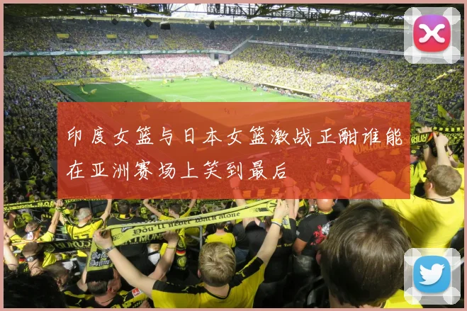 印度女篮与日本女篮激战正酣谁能在亚洲赛场上笑到最后