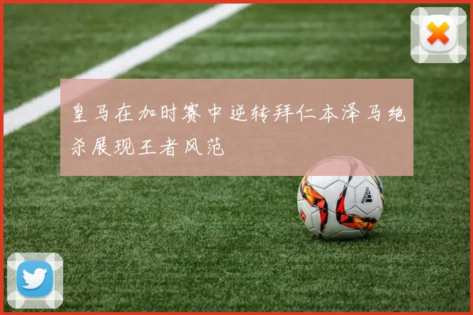 皇马在加时赛中逆转拜仁本泽马绝杀展现王者风范