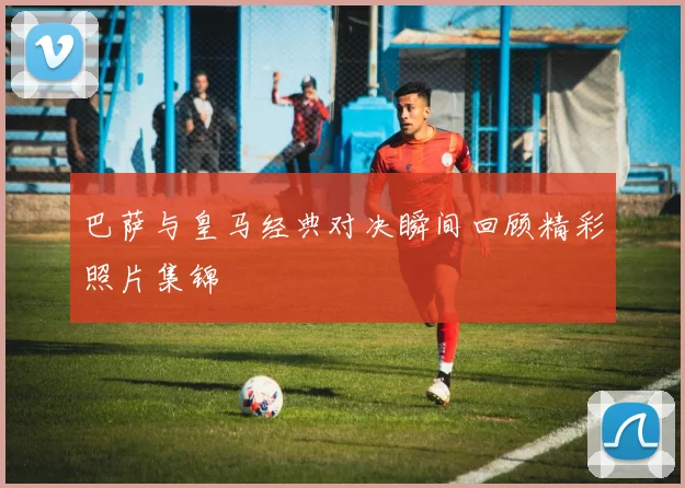 巴萨与皇马经典对决瞬间回顾精彩照片集锦