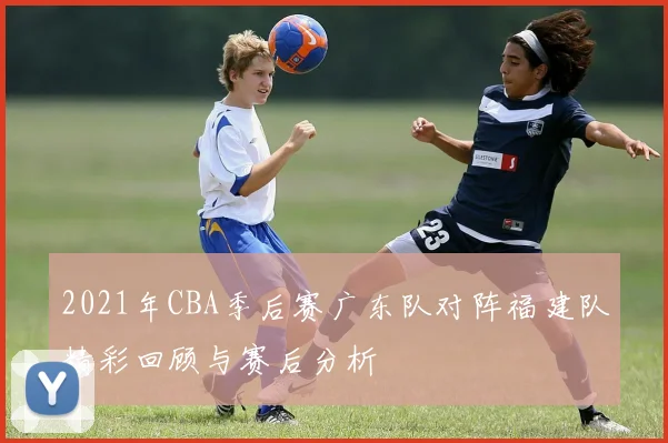 2021年CBA季后赛广东队对阵福建队精彩回顾与赛后分析