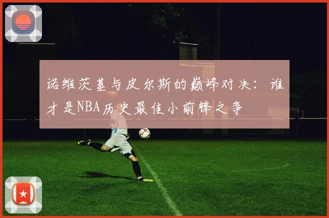 诺维茨基与皮尔斯的巅峰对决：谁才是NBA历史最佳小前锋之争