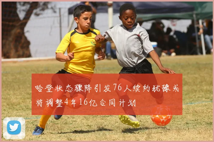 哈登状态骤降引发76人续约犹豫或将调整4年16亿合同计划