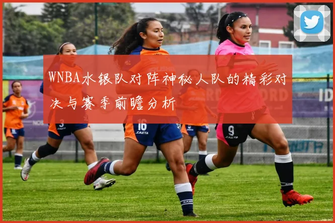 WNBA水银队对阵神秘人队的精彩对决与赛季前瞻分析