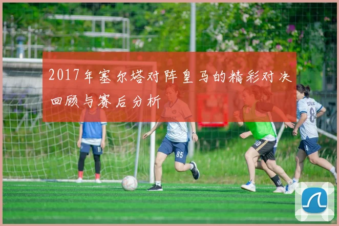 2017年塞尔塔对阵皇马的精彩对决回顾与赛后分析