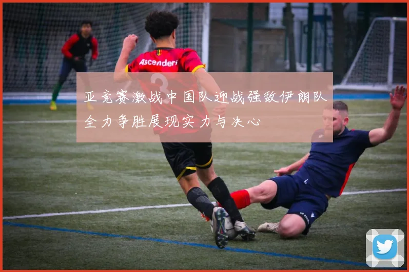 亚竞赛激战中国队迎战强敌伊朗队全力争胜展现实力与决心