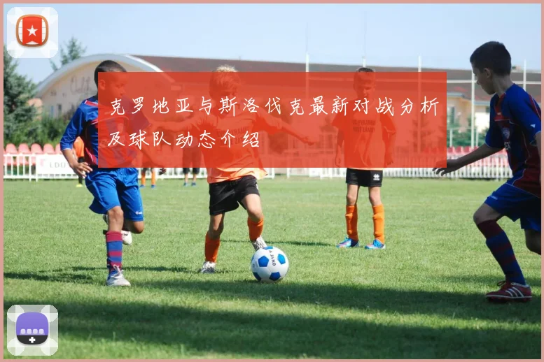 克罗地亚与斯洛伐克最新对战分析及球队动态介绍