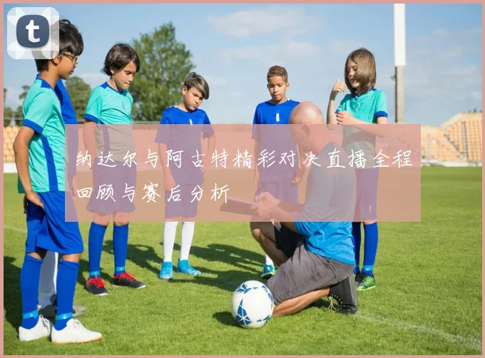 纳达尔与阿古特精彩对决直播全程回顾与赛后分析