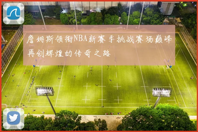詹姆斯领衔NBA新赛季挑战赛场巅峰再创辉煌的传奇之路