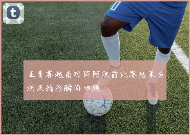 亚青赛越南对阵阿联酋比赛结果分析及精彩瞬间回顾