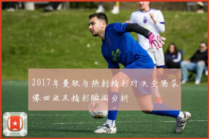 2017年曼联与热刺精彩对决全场录像回放及精彩瞬间分析