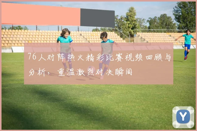76人对阵热火精彩比赛视频回顾与分析，重温激烈对决瞬间