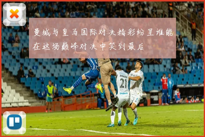 曼城与皇马国际对决精彩纷呈谁能在这场巅峰对决中笑到最后