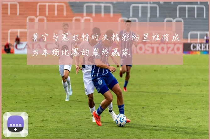 鲁宁与塞尔特对决精彩纷呈谁将成为本场比赛的最终赢家